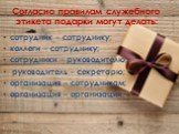 Согласно правилам служебного этикета подарки могут делать: сотрудник – сотруднику; коллеги – сотруднику; сотрудники – руководителю; руководитель – секретарю; организация – сотрудникам; организация – организации.