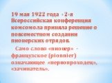 19 мая 1922 года - 2-я Всероссийская конференция комсомола приняла решение о повсеместном создании пионерских отрядов. Само слово «пионер» - французское (pionnier) означающее «первопроходец», «зачинатель».