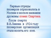 Первые отряды пионеров образовались в Москве и носили название дружины имени Спартака. После смерти В.И.Ленина в 1924 году пионерская организация стала носить его имя.