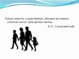 Только вместе с родителями, общими усилиями, учителя могут дать детям счастье В.А. Сухомлинский