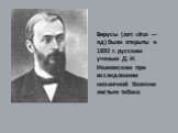 Вирусы (лат. virus — яд) были открыты в 1892 г. русским ученым Д. И. Ивановским при исследовании мозаичной болезни листьев табака.
