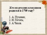 • Кто из русских классиков родился в 1799 году? 1. А. Пушкин; 2. Н. Гоголь; 3. А.Чехов.