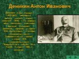 Деникин Антон Иванович. ДЕНИКИН Антон Иванович (1872-1947), российский военный деятель, генерал-лейтенант (1916), в 1-ю мировую войну командовал стрелковой бригадой и дивизией, армейским корпусом; с апреля 1918 командующий, с октября главнокомандующий Добровольческой армией, с января 1919 главнокома