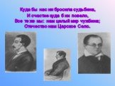 Куда бы нас ни бросила судьбина, И счастие куда б ни повело, Все те же мы: нам целый мир чужбина; Отечество нам Царское Село.