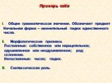 I. Общее грамматическое значение. Обозначает предмет Начальная форма – именительный падеж единственного числа. II. Морфологические признаки. Постоянные: собственное или нарицательное; одушевленное или неодушевленное; род; склонение. Непостоянные: число; падеж. III. Синтаксическая роль.