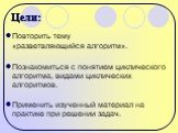 Цели: Повторить тему «разветвляющийся алгоритм». Познакомиться с понятием циклического алгоритма, видами циклических алгоритмов. Применить изученный материал на практике при решении задач.