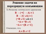 3) Решение логического уравнения В → (¬С → А) = 1 В → (С А) = 1 (¬В  С) А = 1 ¬А = ¬В  С ¬А = ¬(В ¬ С) Очевидно, что А = В ¬ С