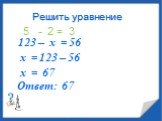Решить уравнение 123 – х = 56 5 - 2 = 3 х = 123 – 56 х = 67 Ответ: 67
