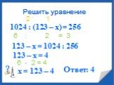 1024 : (123 – х) = 256 6 : 2 = 3 123 – х = 1024 : 256 123 – х = 4 6 - 2 = 4 х = 123 – 4 Ответ: 4