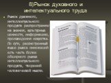 8)Рынок духовного и интелектуального труда. Рынок духовного, интеллектуального продукта распространяется на знания, культурные ценности, информацию, произведения искусства. По сути, рассмотренный выше рынок инноваций есть часть более обширного рынка интеллектуального продукта, творений человеческой 