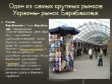 Один из самых крупных рынков Украины- рынок Барабашова. Рынок Барабашова (также Барабашово, неофициальное название Барабашка, реже Барабан) — крупнейший промышленно-вещевой рынок Украины, занимает площадь более 75 га, являясь самым большим в Восточной Европе и 14-е место в рейтинге крупнейших рынков