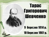 Тарас Григорович Шевченко 9 березня 1814 р. 10 березня 1861 р.