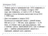 История DVD. Первые диски и проигрыватели DVD появились в ноябре 1996 года в Японии. В марте 1997 года они появились в США и СНГ. В России фильмы и мультфильмы выпускаются на DVD с 1999 года. Для считывания и записи DVD используется красный лазер с длиной волны 650 нм (у CD — 780 нм). Шаг дорожки — 