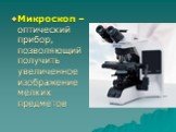 Микроскоп – оптический прибор, позволяющий получить увеличенное изображение мелких предметов