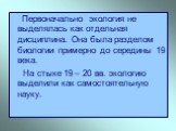 Первоначально экология не выделялась как отдельная дисциплина. Она была разделом биологии примерно до середины 19 века. На стыке 19 – 20 вв. экологию выделили как самостоятельную науку.