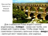 Для снабжения Рима водой строили водопроводы. Акведук - каменная труба, или кладка для подачи воды. Чтобы вода текла самотеком строились арочные опоры - виадук - арочный мост через реку, или ущелье. Пон-дю-Гар. Акведук в Южной Франции.