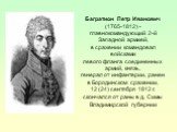Багратион Петр Иванович (1765-1812) - главнокомандующий 2-й Западной армией, в сражении командовал войсками левого фланга соединенных армий, князь, генерал от инфантерии, ранен в Бородинском сражении, 12 (24) сентября 1812 г. скончался от раны в д. Симы Владимирской губернии