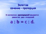 Золотое сечение – пропорция. В математике пропорцией называется равенство двух отношений: a : b = c : d.