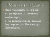 Надо умножить t= 15 ч на v= 40 верст/ч и получим s= 600 верст , а по историческим данным 604 версты от Москвы до Петербурга. Решение задачи