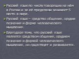 Русский язык по числу говорящих на нём в России и за её пределами занимает 5 место в мире. Русский язык – средство общения, орудие познания и форма человеческого мышления. Благодаря тому, что русский язык является средством общения, орудием познания и формой человеческого мышления, он существует и р