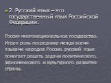 2. Русский язык – это государственный язык Российской Федерации. Россия многонациональное государство. Играя роль посредника между всеми языками народов России, русский язык помогает решать задачи политического, экономического и культурного развития страны.