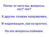 Потом от него мы вопросы кто? что? К другим словам направляем, И подлежащее, как на крючок, На эти вопросы поймаем.