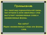 Примыкание. Это такой вид подчинительной связи, при котором в роли зависимых слов выступают неизменяемые слова и неизменяемые формы. Как найти? Ищем неизменяемые слова или формы слов.