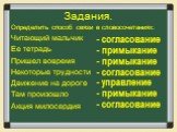 Задания. Определить способ связи в словосочетаниях: Читающий мальчик Ее тетрадь Пришел вовремя Некоторые трудности Движение на дороге Там произошло Акция милосердия. - согласование - примыкание - примыкание - согласование - управление - примыкание - согласование