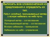 Выписать все словосочетания из предложения и определить их тип. Холодный ветер – согласование Пронизывающий ветер – согласование Вскоре набежали – примыкание Набежали на небо - управление. Подул холодный, пронизывающий ветер, и вскоре набежали на небо тучи.