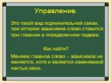 Управление. Это такой вид подчинительной связи, при котором зависимое слово ставится при главном в определенном падеже. Как найти? Меняем главное слово – зависимое не меняется, хотя и является изменяемой частью речи.