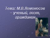 Тема: М.В.Ломоносов – ученый, поэт, гражданин
