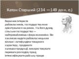 Катон Старший (234 —149 до н. е.). Виразник інтересів рабовласників, господарства яких орієнтувалися на ринок. На його думку, сільське господарство — найпривабливіша сфера економіки. Він закликав надати рабовласницьким віллам і латифундіям товарного характеру, продавати залишки продукції, використов