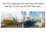For that cargo geared vessel was chartered. She has 2 cranes by 275 MT SWL each.