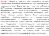 Вектор - молекула ДНК или РНК, состоящая из двух компонентов: векторной части (носителя) и клонируемого чужеродного гена. Задача вектора – донести выбранную ДНК в клетку-рецепиент, встроить ее в геном, позволить идентификацию трансформированных клеток, обеспечить стабильную экспрессию введенного ген