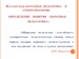 Казахская народная педагогика и этнопсихология. ОПРЕДЕЛЕНИЕ ПОНЯТИЯ «НАРОДНАЯ ПЕДАГОГИКА»: 1)Народная педагогика – это «область эмпирических педагогических знаний, опыта народа, которая выражает господствующие в нем воззрения на цели и задачи воспитания» (К.Б. Жарикбаев)