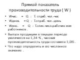 Прямой показатель производительности труда ( W ). Wчас. = Q : T. отраб. чел.-час Wднев. = Q : T.отраб. чел.-день Wмес. = Q : T.спис.числ.рабочих или работников . Выпуск продукции в текущем периоде увеличился на 1,34 % , часовая производительность труда составила 1,015 . Что надо определить и его чис