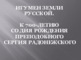 Игумен земли русской. К 700-ЛЕТИЮ со дня рождения ПРЕПОДОБНОГО СЕРГИЯ РАДОНЕЖСКОГО