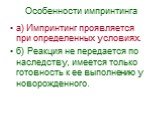 Особенности импринтинга. а) Импринтинг проявляется при определенных условиях. б) Реакция не передается по наследству, имеется только готовность к ее выполнению у новорожденного.