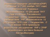 Украинская народная республика(УНР) — название (с 7 (20) ноября 1917 года) «автономной Украины» (образовавшейся 13 (26) июня 1917 года в составе Российского государства); после провозглашения руководством УНР независимости 12 (25) января 1918 года — государство. С 22 января 1919 произошло формальное