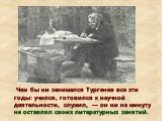 Чем бы ни занимался Тургенев все эти годы: учился, готовился к научной деятельности, служил, — он ни на минуту не оставлял своих литературных занятий.