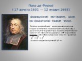 Пьер де Ферма́ ( 17 августа 1601 — 12 января 1665). французский математик, один из создателей теории чисел. Вели́кая теоре́ма Ферма́— одна из самых популярных теорем математики; её условие понятно и школьнику, а доказательство теоремы искали многие математики более трёхсот лет. Окончательно доказана