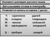 Ч - скрипачом удачей Щ - плащом товарищем Ж - чижом пейзажей Ш - карандашом ландышей Ц - гребцов улицей. - Назовите шипящие русского языка. - Записываем слова в тетрадь. Появляется запись на экране / доске: