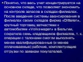 Понятно, что весь учет концентрируется на основном складе, что позволяет экономить на контроле запасов в складах-филиалах. После введения системы авансирования в филиалах своих складов фирма «Ditteren», крупный торговец запчастями к автомобилям «Volkswagen» в Бельгии, сократила семь кладовщиков фили