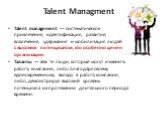 Talent Managment. Talent management — систематическое привлечение, идентификация, развитие, вовлечение, удержание и мобилизация людей с высоким потенциалом, кто особенно ценен организации. Таланты — это те люди, которые могут изменить работу компании, либо благодаря своему единовременному вкладу в р
