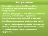 Рассуждение. Рассуждение состоит в обосновании истинности или ложности какого-то утверждения. Умение рассуждать – это умение логически мыслить, устанавливать причинно-следственные связи событий и явлений. В любом рассуждении, имеются две части: 1) часть, содержащая основное положение, мысль, которая