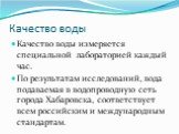 Качество воды. Качество воды измеряется специальной лабораторией каждый час. По результатам исследований, вода подаваемая в водопроводную сеть города Хабаровска, соответствует всем российским и международным стандартам.
