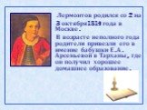 Лермонтов родился со 2 на 3 октября1814 года в Москве. В возрасте неполного года родители привезли его в имение бабушки Е.А. Арсеньевой в Тарханы, где он получил хорошее домашнее образование.