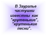 В Зауралье частушки известны как "крутенькие", "крутенькие песни".