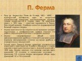П. Ферма. Пьер де Ферма́ (фр. Pierre de Fermat, 1601—1665) — французский математик, один из создателей аналитической геометрии, математического анализа, теории вероятностей и теории чисел. По профессии юрист, с 1631 года — советник парламента в Тулузе. Блестящий полиглот. Наиболее известен формулиро