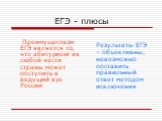 ЕГЭ - плюсы. Преимуществом ЕГЭ является то, что абитуриент из любой части страны может поступить в ведущий вуз России. Результаты ЕГЭ – объективны, невозможно поставить правильный ответ методом исключения